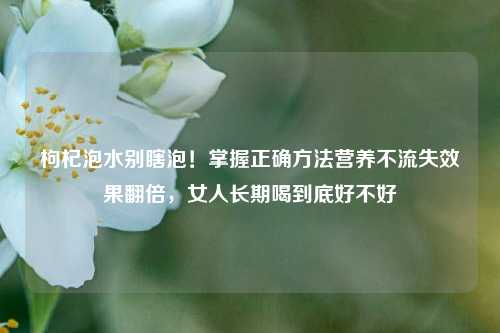 枸杞泡水别瞎泡！掌握正确方法营养不流失效果翻倍，女人长期喝到底好不好