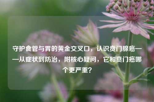 守护食管与胃的黄金交叉口，认识贲门腺癌——从症状到防治，附核心疑问，它和贲门癌哪个更严重？