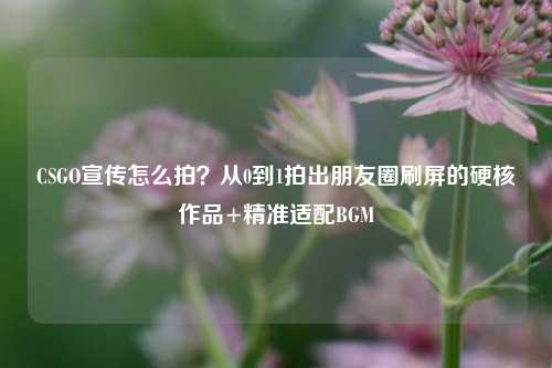 CSGO宣传怎么拍？从0到1拍出朋友圈刷屏的硬核作品+精准适配BGM