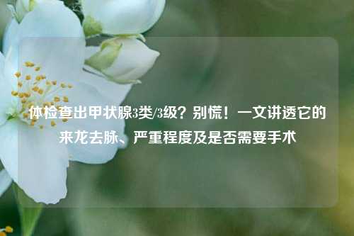 体检查出甲状腺3类/3级？别慌！一文讲透它的来龙去脉、严重程度及是否需要手术