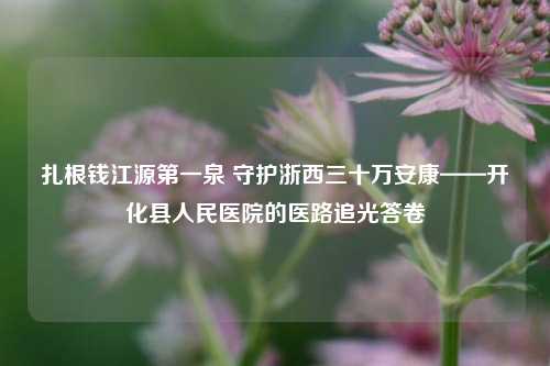 扎根钱江源第一泉 守护浙西三十万安康——开化县人民医院的医路追光答卷