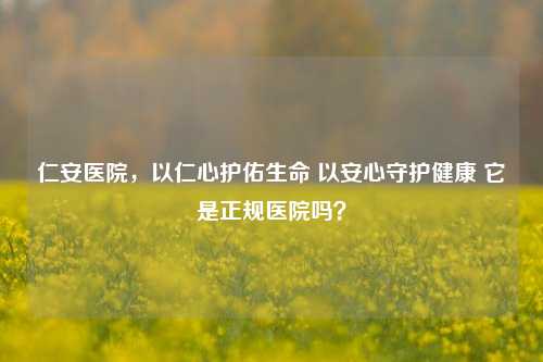 仁安医院，以仁心护佑生命 以安心守护健康 它是正规医院吗？