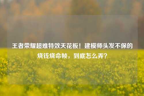 王者荣耀超难特效天花板！建模师头发不保的烧钱烧命帧，到底怎么弄？