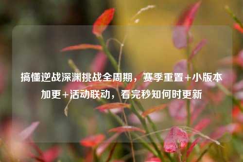 搞懂逆战深渊挑战全周期，赛季重置+小版本加更+活动联动，看完秒知何时更新