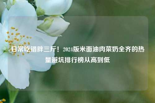 日常吃错胖三斤！2024版米面油肉菜奶全齐的热量避坑排行榜从高到低