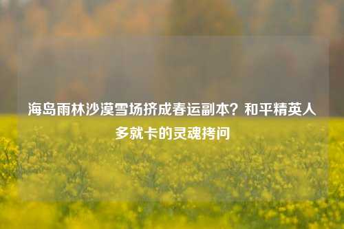 海岛雨林沙漠雪场挤成春运副本？和平精英人多就卡的灵魂拷问