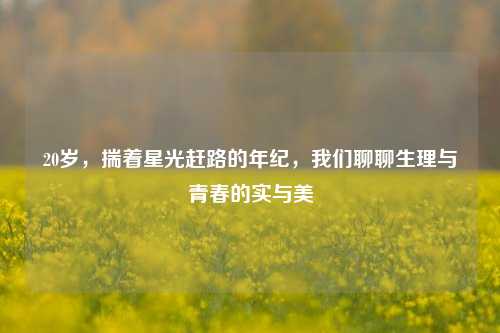 20岁，揣着星光赶路的年纪，我们聊聊生理与青春的实与美