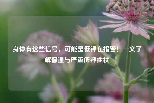 身体有这些信号，可能是低钾在报警！一文了解普通与严重低钾症状