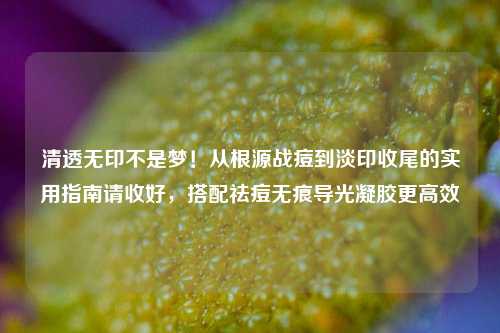 清透无印不是梦！从根源战痘到淡印收尾的实用指南请收好，搭配祛痘无痕导光凝胶更高效