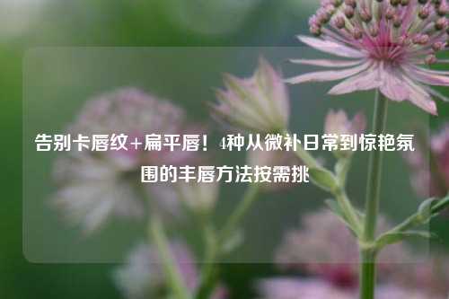 告别卡唇纹+扁平唇！4种从微补日常到惊艳氛围的丰唇方法按需挑