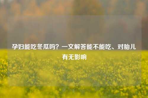 孕妇能吃冬瓜吗？一文解答能不能吃、对胎儿有无影响