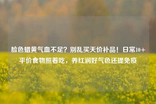 脸色蜡黄气血不足？别乱买天价补品！日常10+平价食物照着吃，养红润好气色还提免疫