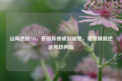 山海逆战745，苍梧异兽破封现世，宿敌横阻逆途死劫再临