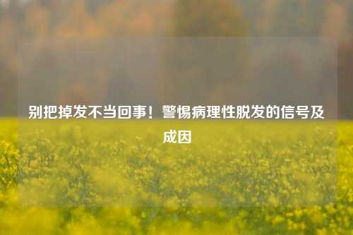 别把掉发不当回事！警惕病理性脱发的信号及成因