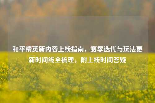 和平精英新内容上线指南，赛季迭代与玩法更新时间线全梳理，附上线时间答疑
