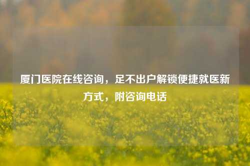 厦门医院在线咨询，足不出户解锁便捷就医新方式，附咨询电话