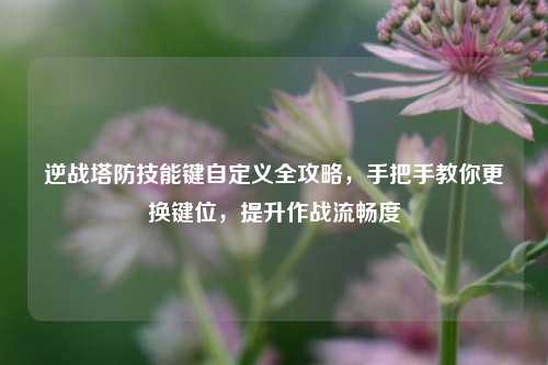 逆战塔防技能键自定义全攻略，手把手教你更换键位，提升作战流畅度