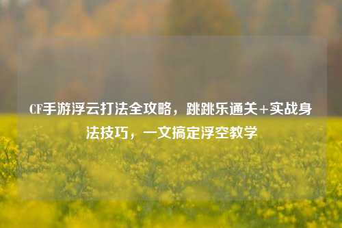 CF手游浮云打法全攻略，跳跳乐通关+实战身法技巧，一文搞定浮空教学