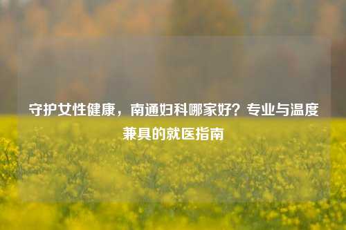 守护女性健康，南通妇科哪家好？专业与温度兼具的就医指南