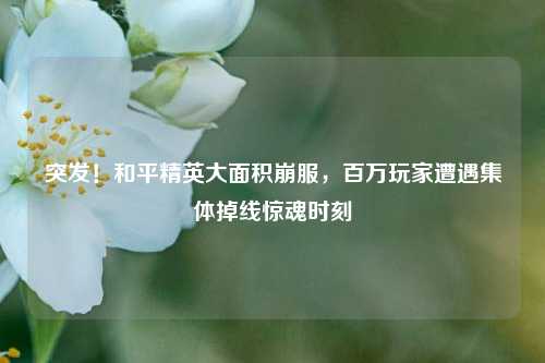突发！和平精英大面积崩服，百万玩家遭遇集体掉线惊魂时刻