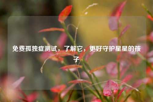 免费孤独症测试，了解它，更好守护星星的孩子