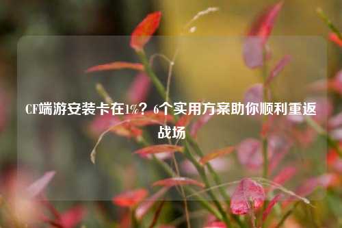 CF端游安装卡在1%？6个实用方案助你顺利重返战场