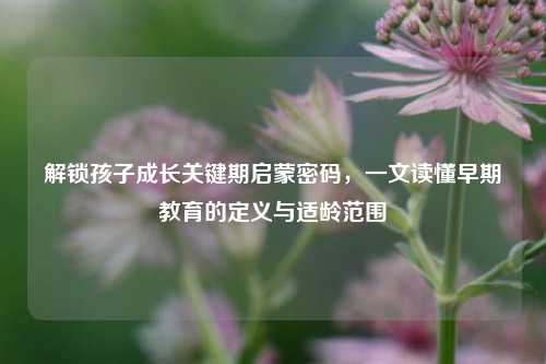 解锁孩子成长关键期启蒙密码，一文读懂早期教育的定义与适龄范围