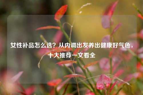 女性补品怎么选？从内调出发养出健康好气色，十大推荐一文看全