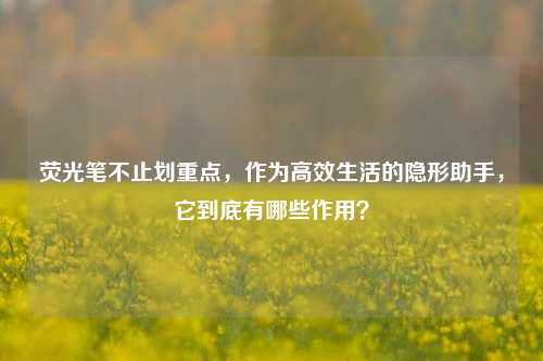 荧光笔不止划重点，作为高效生活的隐形助手，它到底有哪些作用？