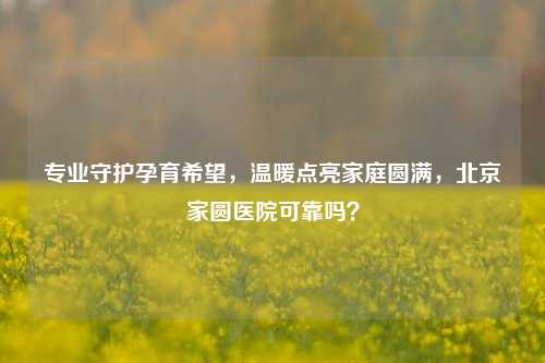 专业守护孕育希望，温暖点亮家庭圆满，北京家圆医院可靠吗？