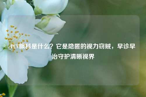 PCV眼科是什么？它是隐匿的视力窃贼，早诊早治守护清晰视界