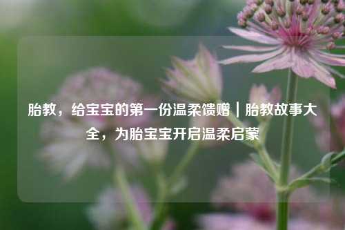胎教，给宝宝的第一份温柔馈赠｜胎教故事大全，为胎宝宝开启温柔启蒙