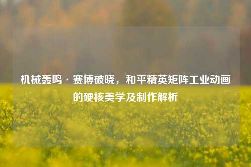 机械轰鸣·赛博破晓，和平精英矩阵工业动画的硬核美学及制作解析