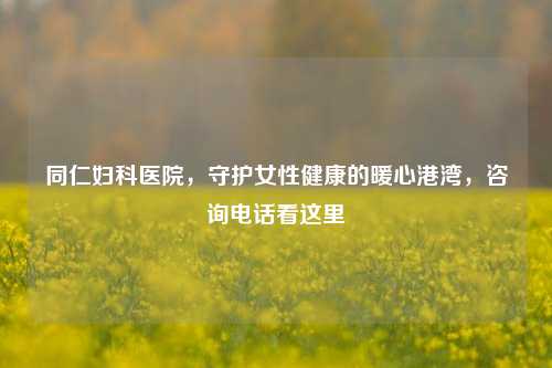 同仁妇科医院，守护女性健康的暖心港湾，咨询电话看这里
