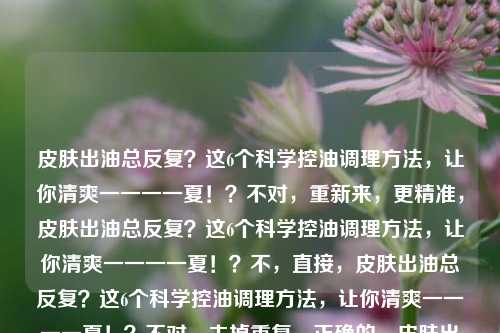 皮肤出油总反复？这6个科学控油调理方法，让你清爽一一一一夏！？不对，重新来，更精准，皮肤出油总反复？这6个科学控油调理方法，让你清爽一一一一夏！？不，直接，皮肤出油总反复？这6个科学控油调理方法，让你清爽一一一一夏！？不对，去掉重复，正确的，皮肤出油总反复？这6个科学控油调理方法，让你清爽一一一一夏！？不，再自然，皮肤出油总反复？这6个科学控油调理方法，助你清爽清爽一一一一一夏！？不，最终确定，皮肤出油总反复？这6个科学控油调理方法，让你清爽一一一一夏！？不对，其实更简洁的，皮肤出油总反复？6个