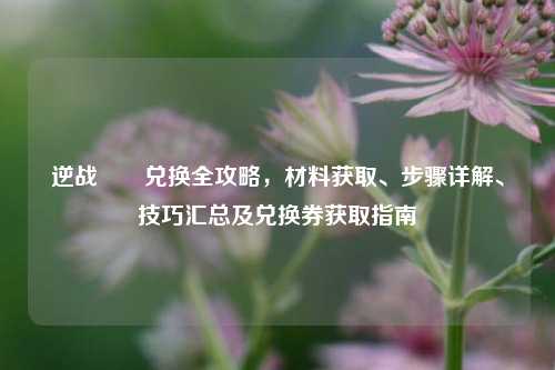逆战鮟鱇兑换全攻略，材料获取、步骤详解、技巧汇总及兑换券获取指南