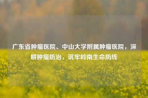 广东省肿瘤医院、中山大学附属肿瘤医院，深耕肿瘤防治，筑牢岭南生命防线