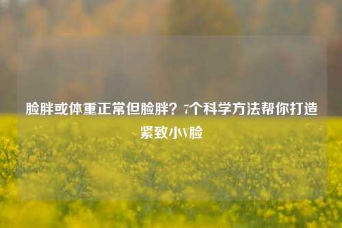 脸胖或体重正常但脸胖？7个科学方法帮你打造紧致小V脸