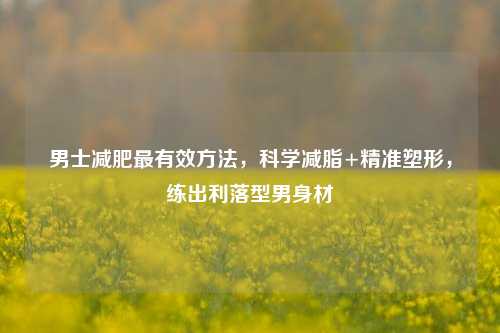 男士减肥最有效方法，科学减脂+精准塑形，练出利落型男身材