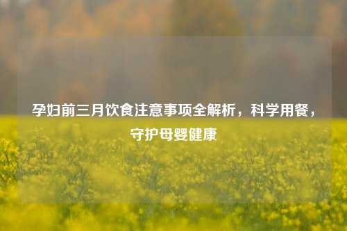 孕妇前三月饮食注意事项全解析，科学用餐，守护母婴健康