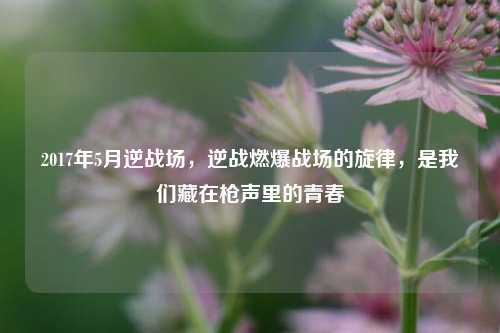 2017年5月逆战场，逆战燃爆战场的旋律，是我们藏在枪声里的青春