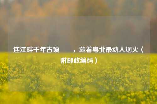 连江畔千年古镇浛洸，藏着粤北最动人烟火（附邮政编码）