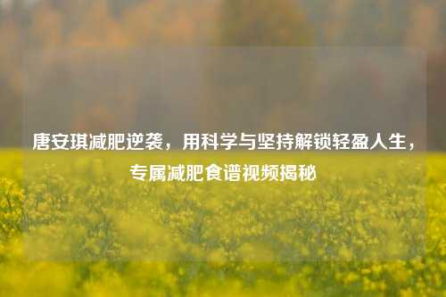 唐安琪减肥逆袭，用科学与坚持解锁轻盈人生，专属减肥食谱视频揭秘