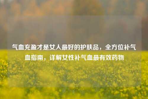 气血充盈才是女人最好的护肤品，全方位补气血指南，详解女性补气血最有效药物