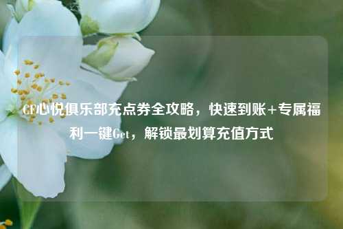 CF心悦俱乐部充点券全攻略，快速到账+专属福利一键Get，解锁最划算充值方式