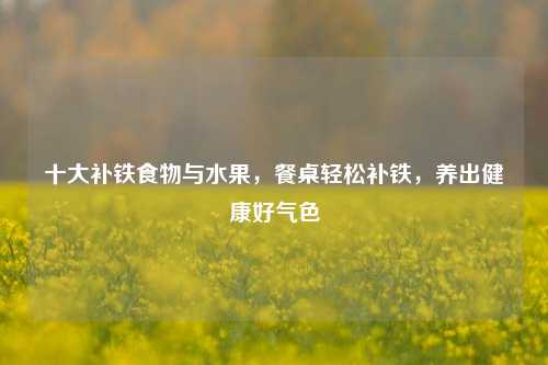 十大补铁食物与水果，餐桌轻松补铁，养出健康好气色