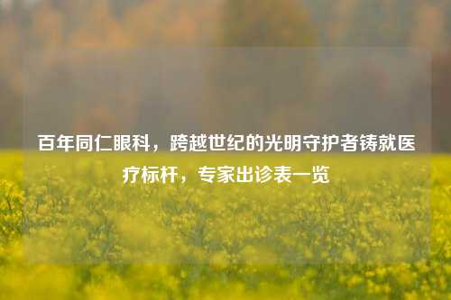 百年同仁眼科，跨越世纪的光明守护者铸就医疗标杆，专家出诊表一览