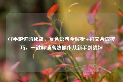 CF手游进阶秘籍，复合语句全解析+符文合成技巧，一键解锁高效操作从新手到战神