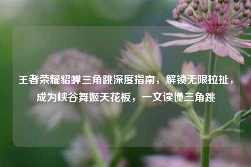王者荣耀貂蝉三角跳深度指南，解锁无限拉扯，成为峡谷舞姬天花板，一文读懂三角跳
