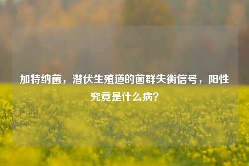 加特纳菌，潜伏生殖道的菌群失衡信号，阳性究竟是什么病？